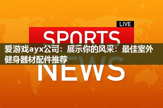 爱游戏ayx公司：展示你的风采：最佳室外健身器材配件推荐
