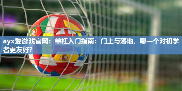 ayx爱游戏官网：单杠入门指南：门上与落地，哪一个对初学者更友好？