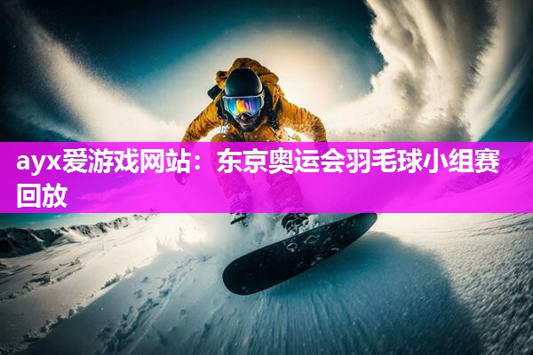 ayx爱游戏网站：东京奥运会羽毛球小组赛回放