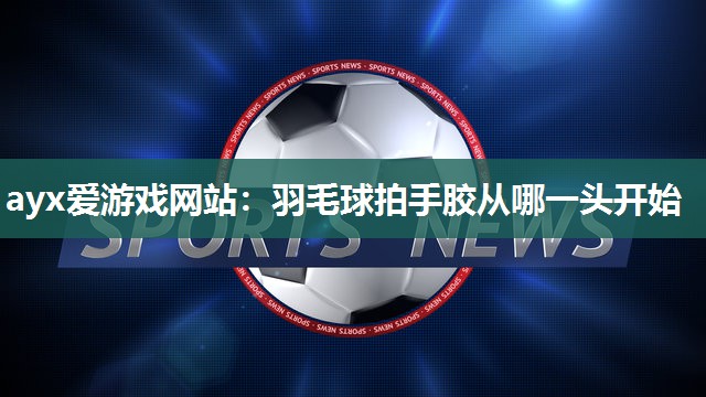 ayx爱游戏网站：羽毛球拍手胶从哪一头开始