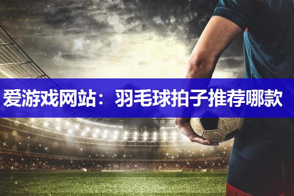 爱游戏网站：羽毛球拍子推荐哪款