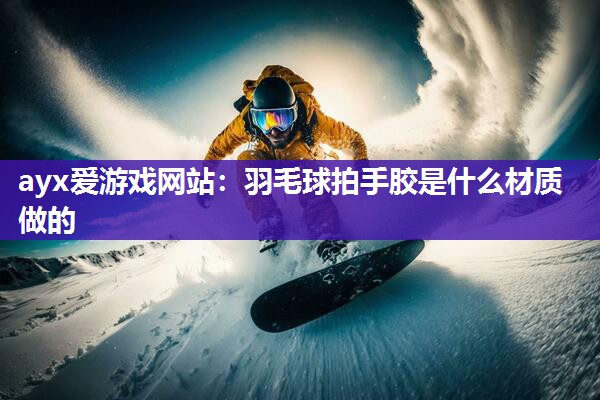 ayx爱游戏网站：羽毛球拍手胶是什么材质做的